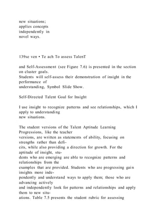 new situations;
applies concepts
independently in
novel ways.
139se ven • Te ach To assess TalenT
and Self-Assessment (see Figure 7.6) is presented in the section
on cluster goals.
Students will self-assess their demonstration of insight in the
performance of
understanding, Symbol Slide Show.
Self-Directed Talent Goal for Insight
I use insight to recognize patterns and see relationships, which I
apply to understanding
new situations.
The student versions of the Talent Aptitude Learning
Progressions, like the teacher
versions, are written as statements of ability, focusing on
strengths rather than defi-
cits, while also providing a direction for growth. For the
aptitude of insight, stu-
dents who are emerging are able to recognize patterns and
relationships from the
examples that are provided. Students who are progressing gai n
insights more inde-
pendently and understand ways to apply them; those who are
advancing actively
and independently look for patterns and relationships and apply
them to new situ-
ations. Table 7.5 presents the student rubric for assessing
 