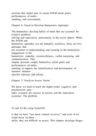 sections that model how to create STEM talent goals,
performances of under-
standing, and assessments.
Chapter 6: Teach to Develop Humanities Aptitudes
The humanities develop habits of mind that are essential for
creative problem
solving and innovation, particularly in the social sphere. While
the STEM and
humanities aptitudes are not mutually exclusive, there are five
aptitudes that
are essential to understanding and creating in the humanities:
engagement in the
humanities, empathy, resourcefulness, verbal reasoning, and
communication. This
chapter presents sample humanities talent goals and
performances of under-
standing to support the identification and development of
learners’ domain-
specific interests and talents.
Chapter 7: Teach to Assess Talent
We know we need to teach the higher-order cognitive and
psychosocial apti-
tudes essential for success in society and the innovation
economy. The problem
Te ach To De velop TalenT10
is that we have “too much content to cover,” and even if we
could focus on these
skills, they are difficult to assess. This chapter develops Stages
 