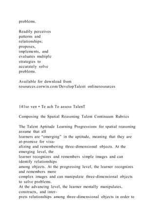 problems.
Readily perceives
patterns and
relationships;
proposes,
implements, and
evaluates multiple
strategies to
accurately solve
problems.
Available for download from
resources.corwin.com/DevelopTalent onlineresources
141se ven • Te ach To assess TalenT
Composing the Spatial Reasoning Talent Continuum Rubrics
The Talent Aptitude Learning Progressions for spatial reasoning
assume that all
learners are “emerging” in the aptitude, meaning that they are
at-promise for visu-
alizing and remembering three-dimensional objects. At the
emerging level, the
learner recognizes and remembers simple images and can
identify relationships
among objects. At the progressing level, the learner recognizes
and remembers more
complex images and can manipulate three-dimensional objects
to solve problems.
At the advancing level, the learner mentally manipulates,
constructs, and inter-
prets relationships among three-dimensional objects in order to
 