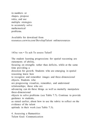 in numbers or
shapes, propose
rules, and use
multiple strategies
to accurately solve
mathematical
problems.
Available for download from
resources.corwin.com/DevelopTalent onlineresources
143se ven • Te ach To assess TalenT
The student learning progressions for spatial reasoning are
statements of ability,
focusing on strengths rather than deficits, while at the same
time providing a
direction for growth. Students who are emerging in spatial
reasoning know how
to recognize and remember images and three-dimensional
objects. Students who
are progressing visualize, remember, and understand
relationships; those who are
advancing can do these things as well as mentally manipulate
three-dimensional
objects to solve problems (see Table 7.7). Continue to provide
guidance to students,
as stated earlier, about how to use the rubric to reflect on the
evidence of the talent
aptitude in their work (see Table 7.3).
4. Assessing a Humanities
Talent Goal: Communication
 