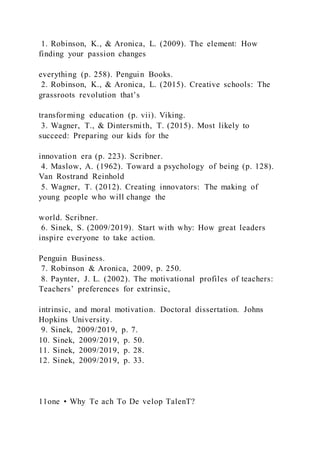 1. Robinson, K., & Aronica, L. (2009). The element: How
finding your passion changes
everything (p. 258). Penguin Books.
2. Robinson, K., & Aronica, L. (2015). Creative schools: The
grassroots revolution that’s
transforming education (p. vii). Viking.
3. Wagner, T., & Dintersmith, T. (2015). Most likely to
succeed: Preparing our kids for the
innovation era (p. 223). Scribner.
4. Maslow, A. (1962). Toward a psychology of being (p. 128).
Van Rostrand Reinhold
5. Wagner, T. (2012). Creating innovators: The making of
young people who will change the
world. Scribner.
6. Sinek, S. (2009/2019). Start with why: How great leaders
inspire everyone to take action.
Penguin Business.
7. Robinson & Aronica, 2009, p. 250.
8. Paynter, J. L. (2002). The motivational profiles of teachers:
Teachers’ preferences for extrinsic,
intrinsic, and moral motivation. Doctoral dissertation. Johns
Hopkins University.
9. Sinek, 2009/2019, p. 7.
10. Sinek, 2009/2019, p. 50.
11. Sinek, 2009/2019, p. 28.
12. Sinek, 2009/2019, p. 33.
11one • Why Te ach To De velop TalenT?
 