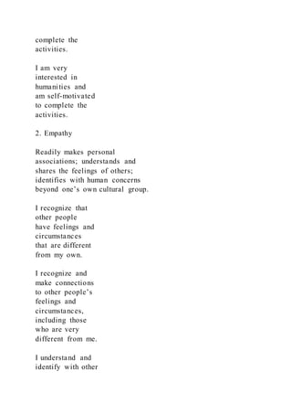 complete the
activities.
I am very
interested in
humanities and
am self-motivated
to complete the
activities.
2. Empathy
Readily makes personal
associations; understands and
shares the feelings of others;
identifies with human concerns
beyond one’s own cultural group.
I recognize that
other people
have feelings and
circumstances
that are different
from my own.
I recognize and
make connections
to other people’s
feelings and
circumstances,
including those
who are very
different from me.
I understand and
identify with other
 
