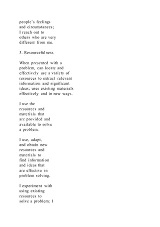 people’s feelings
and circumstances;
I reach out to
others who are very
different from me.
3. Resourcefulness
When presented with a
problem, can locate and
effectively use a variety of
resources to extract relevant
information and significant
ideas; uses existing materials
effectively and in new ways.
I use the
resources and
materials that
are provided and
available to solve
a problem.
I use, adapt,
and obtain new
resources and
materials to
find information
and ideas that
are effective in
problem solving.
I experiment with
using existing
resources to
solve a problem; I
 