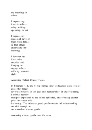 my meaning to
others.
I express my
ideas to others
using writing,
speaking, or art.
I express my
ideas and develop
them with details
so that others
understand my
meaning.
I develop my
ideas with
emotion and
imagery to
engage others
with my personal
style.
Assessing Talent Cluster Goals
In Chapters 4, 5, and 6, we learned how to develop talent cluster
goals that target
several aptitudes in the goal and performance of understanding.
Students require
multiple exposures to the talent aptitudes, and creating cluster
goals increases this
frequency. The talent-targeted performances of understanding
are rich enough to
accommodate cluster goals.
Assessing cluster goals uses the same
 