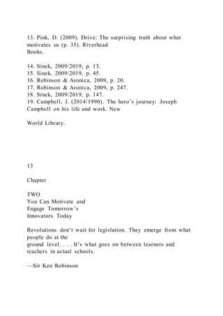 13. Pink, D. (2009). Drive: The surprising truth about what
motivates us (p. 35). Riverhead
Books.
14. Sinek, 2009/2019, p. 13.
15. Sinek, 2009/2019, p. 45.
16. Robinson & Aronica, 2009, p. 20.
17. Robinson & Aronica, 2009, p. 247.
18. Sinek, 2009/2019, p. 147.
19. Campbell, J. (2014/1990). The hero’s journey: Joseph
Campbell on his life and work. New
World Library.
13
Chapter
TWO
You Can Motivate and
Engage Tomorrow’s
Innovators Today
Revolutions don’t wait for legislation. They emerge from what
people do at the
ground level. . . . It’s what goes on between learners and
teachers in actual schools.
—Sir Ken Robinson
 