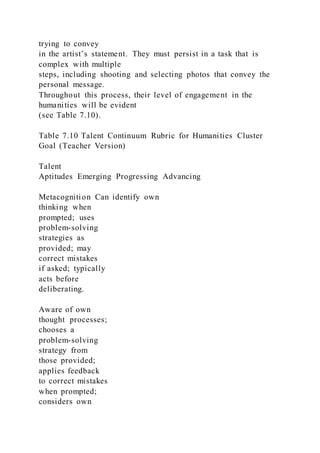 trying to convey
in the artist’s statement. They must persist in a task that is
complex with multiple
steps, including shooting and selecting photos that convey the
personal message.
Throughout this process, their level of engagement in the
humanities will be evident
(see Table 7.10).
Table 7.10 Talent Continuum Rubric for Humanities Cluster
Goal (Teacher Version)
Talent
Aptitudes Emerging Progressing Advancing
Metacognition Can identify own
thinking when
prompted; uses
problem-solving
strategies as
provided; may
correct mistakes
if asked; typically
acts before
deliberating.
Aware of own
thought processes;
chooses a
problem-solving
strategy from
those provided;
applies feedback
to correct mistakes
when prompted;
considers own
 