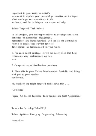 important to you. Write an artist’s
statement to explain your personal perspective on the topic,
what you hope to communicate to the
audience, and the techniques you chose and why.
Talent-Targeted Task Rubric
In this project, you had opportunities to develop your talent
aptitudes of humanities engagement,
persistence, and metacognition. Use the Talent Continuum
Rubric to assess your current level of
development as demonstrated in your work.
1. For each talent aptitude, circle the description that best
represents your performance on this
task.
2. Complete the self-reflection questions.
3. Place this in your Talent Development Portfolio and bring it
with you to your teacher
conference.
My work on the talent-targeted task shows that . . .
(Continued)
Figure 7.6 Talent-Targeted Task Prompt and Self-Assessment
Te ach To De velop TalenT150
Talent Aptitude Emerging Progressing Advancing
Humanities
 