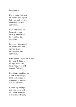 Engagement
I have some interest
in humanities topics,
but I am not always
motivated by the
activities.
I am interested in
humanities and
usually motivated
to complete the
activities.
I am very interested
in humanities and
self-motivated
to complete the
activities.
Persistence I work on a task
for what I think is
enough time and
then stop, even if I
am not finished.
I continue working on
a task with enough
time and energy to
complete it, unless
it’s too difficult.
I focus my energy
and time on a task
and keep working
when it is difficult,
 