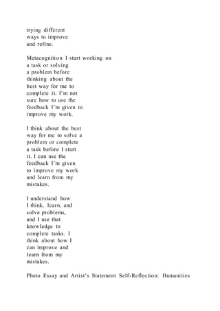 trying different
ways to improve
and refine.
Metacognition I start working on
a task or solving
a problem before
thinking about the
best way for me to
complete it. I’m not
sure how to use the
feedback I’m given to
improve my work.
I think about the best
way for me to solve a
problem or complete
a task before I start
it. I can use the
feedback I’m given
to improve my work
and learn from my
mistakes.
I understand how
I think, learn, and
solve problems,
and I use that
knowledge to
complete tasks. I
think about how I
can improve and
learn from my
mistakes.
Photo Essay and Artist’s Statement Self-Reflection: Humanities
 
