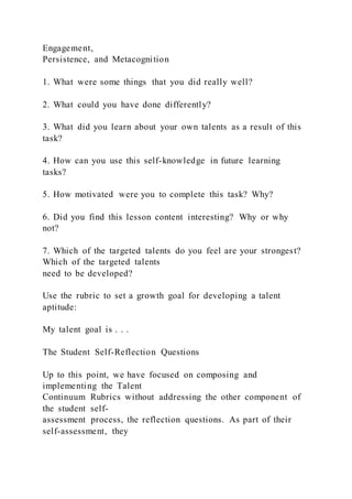 Engagement,
Persistence, and Metacognition
1. What were some things that you did really well?
2. What could you have done differently?
3. What did you learn about your own talents as a result of this
task?
4. How can you use this self-knowledge in future learning
tasks?
5. How motivated were you to complete this task? Why?
6. Did you find this lesson content interesting? Why or why
not?
7. Which of the targeted talents do you feel are your strongest?
Which of the targeted talents
need to be developed?
Use the rubric to set a growth goal for developing a talent
aptitude:
My talent goal is . . .
The Student Self-Reflection Questions
Up to this point, we have focused on composing and
implementing the Talent
Continuum Rubrics without addressing the other component of
the student self-
assessment process, the reflection questions. As part of their
self-assessment, they
 