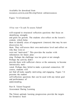 Available for download from
resources.corwin.com/DevelopTalent onlineresources
Figure 7.6 (Continued)
151se ven • Te ach To assess TalenT
will respond to structured reflection questions that focus on
identifying strengths
and goals for growth. The students also reflect on the lesson’s
content, which helps
them to identify areas of engagement (interest) that may be new
discoveries for
them. They self-assess their own motivation level and reflect on
why they were or
were not “motivated.” This provides the teacher with
information for future plan-
ning. Perhaps the challenge was too great or not enough.
Perhaps the activity didn’t
provide them with sufficient choice or the autonomy to become
intrinsically moti-
vated. Perhaps they failed to make a personal connection. Of
course, students will
not find all tasks equally motivating and engaging. Figure 7.6
presents the student
self-reflection questions that can be used with any talent goal
and performance of
understanding.
Part II. Talent-Targeted
Assessment During Learning
The Talent aptitude learning progressions provide the targets
for formative feed-
 