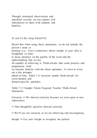 Through structured observations and
anecdotal records, we can capture rich
information to share with students and
families.
Te ach To De velop TalenT152
Recall that when using these statements, we do not include the
person’s name or
pronoun (i.e., Lisa’s connection shows insight or your idea is
insightful) in order
to focus attention on the quality of the work and the
understanding that we are
all capable of achieving it. Think-alouds take some practice and
preparation. Until
we become familiar with the talent aptitudes, it’s best to write
out a few prompts
ahead of time. Table 7.11 presents sample think-alouds for
cross-domain and
domain-specific aptitudes.
Table 7.11 Sample Talent-Targeted Teacher Think-Aloud
Statements
Curiosity •• We showed curiosity because we were open to new
experiences.
•• That thoughtful question showed curiosity.
•• We’ll use our curiosity as we are observing and investigating.
Insight •• Use your insight to recognize the pattern.
 