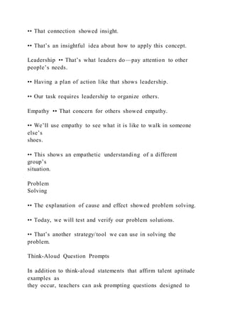 •• That connection showed insight.
•• That’s an insightful idea about how to apply this concept.
Leadership •• That’s what leaders do—pay attention to other
people’s needs.
•• Having a plan of action like that shows leadership.
•• Our task requires leadership to organize others.
Empathy •• That concern for others showed empathy.
•• We’ll use empathy to see what it is like to walk in someone
else’s
shoes.
•• This shows an empathetic understanding of a different
group’s
situation.
Problem
Solving
•• The explanation of cause and effect showed problem solving.
•• Today, we will test and verify our problem solutions.
•• That’s another strategy/tool we can use in solving the
problem.
Think-Aloud Question Prompts
In addition to think-aloud statements that affirm talent aptitude
examples as
they occur, teachers can ask prompting questions designed to
 
