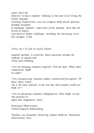 either elicit the
behavior or move students’ thinking to the next level. Using the
Talent Aptitude
Learning Progressions, you can compose think-aloud question
prompts designed
to challenge students’ expression of the aptitude. Note that all
levels of expres-
sion deserve further challenge, including the advancing level.
For example, if the
153se ven • Te ach To assess TalenT
targeted aptitude is creativity, these questions prompt all
students to expand and
refine their thinking:
• For an emerging response (typical): Tell me more. What other
connections might
we make?
• For a progressing response (makes connections/divergent): Of
these ideas, which
one is the most unusual, or the one that most people would not
think of ?
• For an advancing response (imaginative): How might we put
into practice or
apply that imaginative idea?
Structured Observations:
Talent-Targeted Kidwatching
Teachers are constantly observing student behavior. Structured
observations, how-
 