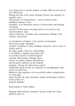 ever, begin with a specific purpose in mind. What do we want to
see? Observing
through the lens of the talent aptitudes focuses our attention in
targeted areas.
This practice of “kidwatching,” a term coined by early
childhood educator Yetta
Goodman, is an intentional process of observation and keeping
“anecdotal
records.”10 We teach to develop talent as we observe and
record formative data,
adjust instruction, set goals, and communicate findings with
students and parents.
As introduced in Chapter 3, the practice of structured
observation using “anecdotal
records” is familiar to early childhood educators, but it is not as
widely used in
the upper grades. However, kidwatching
is an authentic ongoing assessment and
an essential practice in talent-targeted
teaching and learning. Through obser-
vation, we capture student contributions
and document expertise on the targeted
aptitudes. Having the observation criteria
established ahead of time in a checklist or recordkeeping chart
assists in objectivity.
Behaviors and responses can be recorded without interpretation
or value judg-
ments because the notes document student performance relative
to the criteria of
targeted aptitudes.
Kidwatching Is Value-Added
Keeping talent-targeted anecdotal records creates the value-
added in what we
 