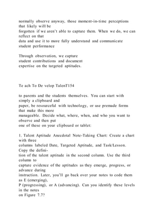 normally observe anyway, those moment-in-time perceptions
that likely will be
forgotten if we aren’t able to capture them. When we do, we can
reflect on that
data and use it to more fully understand and communicate
student performance
Through observation, we capture
student contributions and document
expertise on the targeted aptitudes.
Te ach To De velop TalenT154
to parents and the students themselves. You can start with
simply a clipboard and
paper, be resourceful with technology, or use premade forms
that make this more
manageable. Decide what, where, when, and who you want to
observe and then put
one of these on your clipboard or tablet:
1. Talent Aptitude Anecdotal Note-Taking Chart: Create a chart
with three
columns labeled Date, Targeted Aptitude, and Task/Lesson.
Copy the defini-
tion of the talent aptitude in the second column. Use the third
column to
capture evidence of the aptitudes as they emerge, progress, or
advance during
instruction. Later, you’ll go back over your notes to code them
as E (emerging),
P (progressing), or A (advancing). Can you identify these levels
in the notes
on Figure 7.7?
 