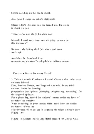 before deciding on the one to shoot.
Ava: May I revise my artist's statement?
Chris: I don't like how this one turned out. I'm going
to shoot it again.
Trevor (after one shot): I'm done now.
Manuel: I need more time. Are we going to work on
this tomorrow?
Sammie: My battery died (sits down and stops
working).
Available for download from
resources.corwin.com/DevelopTalent onlineresources
155se ven • Te ach To assess TalenT
3. Talent Aptitude Continuum Record: Create a chart with three
columns labeled
Date, Student Names, and Targeted Aptitude. In the third
column, insert the learning
progression descriptions (emerging, progressing, advancing) for
the targeted aptitude.
For a given day, record the students’ names under the level of
response you observe.
When reflecting on your lesson, think about how the student
responses inform the
effectiveness of its design in targeting the talent aptitude (s ee
Figure 7.9).
Figure 7.8 Student Roster Anecdotal Record for Cluster Goal
 