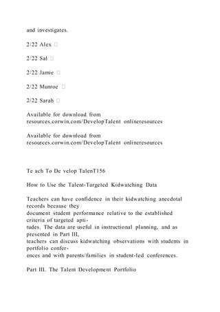 and investigates.
2/2
Available for download from
resources.corwin.com/DevelopTalent onlineresources
Available for download from
resources.corwin.com/DevelopTalent onlineresources
Te ach To De velop TalenT156
How to Use the Talent-Targeted Kidwatching Data
Teachers can have confidence in their kidwatching anecdotal
records because they
document student performance relative to the established
criteria of targeted apti-
tudes. The data are useful in instructional planning, and as
presented in Part III,
teachers can discuss kidwatching observations with students in
portfolio confer-
ences and with parents/families in student-led conferences.
Part III. The Talent Development Portfolio
 