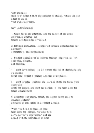 with examples
from four model STEM and humanities studies, which you can
adapt to use in
your own classrooms.
Key Understandings
1. Goals focus our attention, and the nature of our goals
determines whether our
talents are developed or wasted.
2. Intrinsic motivation is supported through opportunities for
autonomy,
competency, and involvement.
3. Student engagement is fostered through opportunities for
challenge, novelty,
and purpose.
4. Talent development is a deliberate process of identifying and
cultivating
(over time) specific inherent abilities or aptitudes.
5. Talent-targeted teaching and learning shifts the focus from
short-term
goals for content and skill acquisition to long-term aims for
talent development.
6. educators can create, target, and assess talent goals to
develop students’
aptitudes of innovators in a content domain.
When you begin to focus on long-
term aims for learners, viewing them
as “tomorrow’s innovators,” and are
armed with the knowledge of what
 