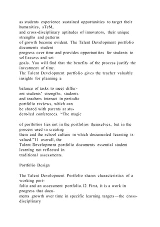 as students experience sustained opportunities to target their
humanities, sTeM,
and cross-disciplinary aptitudes of innovators, their unique
strengths and patterns
of growth become evident. The Talent Development portfolio
documents student
progress over time and provides opportunities for students to
self-assess and set
goals. You will find that the benefits of the process justify the
investment of time.
The Talent Development portfolio gives the teacher valuable
insights for planning a
balance of tasks to meet differ-
ent students’ strengths. students
and teachers interact in periodic
portfolio reviews, which can
be shared with parents at stu-
dent-led conferences. “The magic
of portfolios lies not in the portfolios themselves, but in the
process used in creating
them and the school culture in which documented learning is
valued.”11 overall, the
Talent Development portfolio documents essential student
learning not reflected in
traditional assessments.
Portfolio Design
The Talent Development Portfolio shares characteristics of a
working port-
folio and an assessment portfolio.12 First, it is a work in
progress that docu-
ments growth over time in specific learning targets—the cross-
disciplinary
 