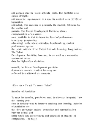 and domain-specific talent aptitude goals. The portfolio also
shows strengths
and areas for improvement in a specific content area (STEM or
humanities
aptitudes). The audience is primarily the student, followed by
the teacher and
parents. The Talent Development Portfolio shares
characteristics of an assess-
ment portfolio in that it shows the level of performance
(emerging, progressing,
advancing) in the talent aptitudes, benchmarking student
performance against
the rubric criteria of the Talent Aptitude Learning Progressions.
The Talent
Development Portfolio, however, is not used as a summative
assessment or as
data for high-stakes decisions.
overall, the Talent Development portfolio
documents essential student learning not
reflected in traditional assessments.
157se ven • Te ach To assess TalenT
Benefits of Portfolios
To reap the benefits, portfolios must be directly integrated into
the learning pro-
cess or actively used to improve teaching and learning. Benefits
of portfolios are
that they encourage student ownership and communication
between school and
home when they are reviewed and discussed in student-led
conferences. The basic
 