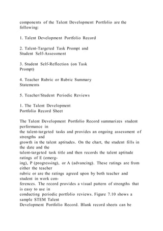 components of the Talent Development Portfolio are the
following:
1. Talent Development Portfolio Record
2. Talent-Targeted Task Prompt and
Student Self-Assessment
3. Student Self-Reflection (on Task
Prompt)
4. Teacher Rubric or Rubric Summary
Statements
5. Teacher/Student Periodic Reviews
1. The Talent Development
Portfolio Record Sheet
The Talent Development Portfolio Record summarizes student
performance in
the talent-targeted tasks and provides an ongoing assessment of
strengths and
growth in the talent aptitudes. On the chart, the student fills in
the date and the
talent-targeted task title and then records the talent aptitude
ratings of E (emerg-
ing), P (progressing), or A (advancing). These ratings are from
either the teacher
rubric or are the ratings agreed upon by both teacher and
student in work con-
ferences. The record provides a visual pattern of strengths that
is easy to use in
conducting periodic portfolio reviews. Figure 7.10 shows a
sample STEM Talent
Development Portfolio Record. Blank record sheets can be
 