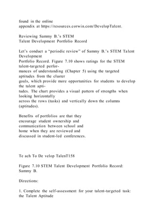 found in the online
appendix at https://resources.corwin.com/DevelopTalent.
Reviewing Sammy B.’s STEM
Talent Development Portfolio Record
Let’s conduct a “periodic review” of Sammy B.’s STEM Talent
Development
Portfolio Record. Figure 7.10 shows ratings for the STEM
talent-targeted perfor-
mances of understanding (Chapter 5) using the targeted
aptitudes from the cluster
goals, which provide more opportunities for students to develop
the talent apti-
tudes. The chart provides a visual pattern of strengths when
looking horizontally
across the rows (tasks) and vertically down the columns
(aptitudes).
Benefits of portfolios are that they
encourage student ownership and
communication between school and
home when they are reviewed and
discussed in student-led conferences.
Te ach To De velop TalenT158
Figure 7.10 STEM Talent Development Portfolio Record:
Sammy B.
Directions:
1. Complete the self-assessment for your talent-targeted task:
the Talent Aptitude
 