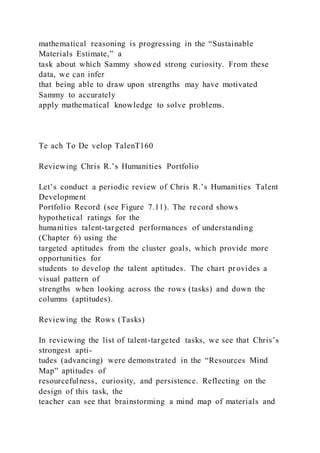 mathematical reasoning is progressing in the “Sustainable
Materials Estimate,” a
task about which Sammy showed strong curiosity. From these
data, we can infer
that being able to draw upon strengths may have motivated
Sammy to accurately
apply mathematical knowledge to solve problems.
Te ach To De velop TalenT160
Reviewing Chris R.’s Humanities Portfolio
Let’s conduct a periodic review of Chris R.’s Humanities Talent
Development
Portfolio Record (see Figure 7.11). The record shows
hypothetical ratings for the
humanities talent-targeted performances of understanding
(Chapter 6) using the
targeted aptitudes from the cluster goals, which provide more
opportunities for
students to develop the talent aptitudes. The chart provides a
visual pattern of
strengths when looking across the rows (tasks) and down the
columns (aptitudes).
Reviewing the Rows (Tasks)
In reviewing the list of talent-targeted tasks, we see that Chris’s
strongest apti-
tudes (advancing) were demonstrated in the “Resources Mind
Map” aptitudes of
resourcefulness, curiosity, and persistence. Reflecting on the
design of this task, the
teacher can see that brainstorming a mind map of materials and
 