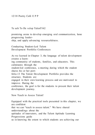 12/18 Poetry Café E P P
Te ach To De velop TalenT162
promising arena to develop emerging oral communication, hone
progressing leader-
ship, and apply advancing resourcefulness.
Conducting Student-Led Talent
Development Portfolio Conferences
As we learned in Chapter 3, the language of talent development
creates a learn-
ing community of students, families, and educators. This
culminates through the
student-led conference, a meeting during which the student
shares his or her port-
folio.13 The Talent Development Portfolio provides the
structure. Students are
engaged in their own learning process and are motivated to
improve. During the
conference, the goal is for the students to present their talent
development journey.
Now Teach to Assess Talent!
Equipped with the practical tools presented in this chapter, we
are confident
that we can “teach to assess talent.” We have shared
understandings about the
aptitudes of innovators, and the Talent Aptitude Learning
Progressions guide
us in knowing the extent to which students are achieving our
 