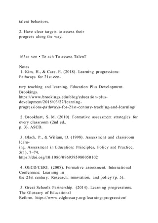 talent behaviors.
2. Have clear targets to assess their
progress along the way.
163se ven • Te ach To assess TalenT
Notes
1. Kim, H., & Care, E. (2018). Learning progressions:
Pathways for 21st cen-
tury teaching and learning. Education Plus Development.
Brookings.
https://www.brookings.edu/blog/education-plus-
development/2018/03/27/learning-
progressions-pathways-for-21st-century-teaching-and-learning/
2. Brookhart, S. M. (2010). Formative assessment strategies for
every classroom (2nd ed.,
p. 3). ASCD.
3. Black, P., & Wiliam, D. (1998). Assessment and classroom
learn-
ing. Assessment in Education: Principles, Policy and Practice,
5(1), 7–74.
https://doi.org/10.1080/0969595980050102
4. OECD/CERI. (2008). Formative assessment. International
Conference: Learning in
the 21st century: Research, innovation, and policy (p. 5).
5. Great Schools Partnership. (2014). Learning progressi ons.
The Glossary of Educational
Reform. https://www.edglossary.org/learning-progression/
 