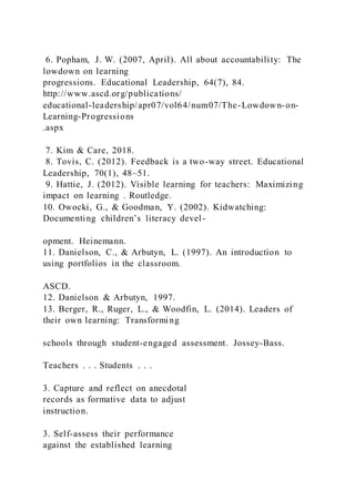 6. Popham, J. W. (2007, April). All about accountability: The
lowdown on learning
progressions. Educational Leadership, 64(7), 84.
http://www.ascd.org/publications/
educational-leadership/apr07/vol64/num07/The-Lowdown-on-
Learning-Progressions
.aspx
7. Kim & Care, 2018.
8. Tovis, C. (2012). Feedback is a two-way street. Educational
Leadership, 70(1), 48–51.
9. Hattie, J. (2012). Visible learning for teachers: Maximizing
impact on learning . Routledge.
10. Owocki, G., & Goodman, Y. (2002). Kidwatching:
Documenting children’s literacy devel-
opment. Heinemann.
11. Danielson, C., & Arbutyn, L. (1997). An introduction to
using portfolios in the classroom.
ASCD.
12. Danielson & Arbutyn, 1997.
13. Berger, R., Ruger, L., & Woodfin, L. (2014). Leaders of
their own learning: Transforming
schools through student-engaged assessment. Jossey-Bass.
Teachers . . . Students . . .
3. Capture and reflect on anecdotal
records as formative data to adjust
instruction.
3. Self-assess their performance
against the established learning
 