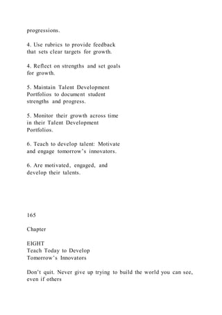 progressions.
4. Use rubrics to provide feedback
that sets clear targets for growth.
4. Reflect on strengths and set goals
for growth.
5. Maintain Talent Development
Portfolios to document student
strengths and progress.
5. Monitor their growth across time
in their Talent Development
Portfolios.
6. Teach to develop talent: Motivate
and engage tomorrow’s innovators.
6. Are motivated, engaged, and
develop their talents.
165
Chapter
EIGHT
Teach Today to Develop
Tomorrow’s Innovators
Don’t quit. Never give up trying to build the world you can see,
even if others
 