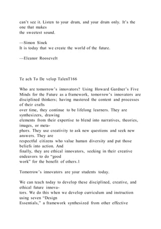 can’t see it. Listen to your drum, and your drum only. It’s the
one that makes
the sweetest sound.
—Simon Sinek
It is today that we create the world of the future.
—Eleanor Roosevelt
Te ach To De velop TalenT166
Who are tomorrow’s innovators? Using Howard Gardner’s Five
Minds for the Future as a framework, tomorrow’s innovators are
disciplined thinkers; having mastered the content and processes
of their crafts
over time, they continue to be lifelong learners. They are
synthesizers, drawing
elements from their expertise to blend into narratives, theories,
images, or meta-
phors. They use creativity to ask new questions and seek new
answers. They are
respectful citizens who value human diversity and put those
beliefs into action. And
finally, they are ethical innovators, seeking in their creative
endeavors to do “good
work” for the benefit of others.1
Tomorrow’s innovators are your students today.
We can teach today to develop these disciplined, creative, and
ethical future innova-
tors. We do this when we develop curriculum and instruction
using seven “Design
Essentials,” a framework synthesized from other effective
 