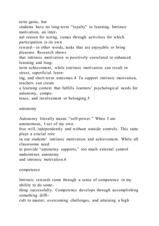 term gains, but
students have no long-term “loyalty” to learning. Intrinsic
motivation, an inter-
nal reason for acting, comes through activities for which
participation is its own
reward—in other words, tasks that are enjoyable or bring
pleasure. Research shows
that intrinsic motivation is positively correlated to enhanced
learning and long-
term achievement, while extrinsic motivation can result in
stress, superficial learn-
ing, and short-term outcomes.4 To support intrinsic motivation,
teachers can create
a learning context that fulfills learners’ psychological needs for
autonomy, compe-
tence, and involvement or belonging.5
autonomy
Autonomy literally means “self-power.” When I am
autonomous, I act of my own
free will, independently and without outside controls. This state
plays a crucial role
in our students’ intrinsic motivation and achievement. While all
classrooms need
to provide “autonomy supports,” too much external control
undermines autonomy
and intrinsic motivation.6
competence
Intrinsic rewards come through a sense of competence in my
ability to do some-
thing successfully. Competence develops through accomplishing
something diffi-
cult to master, overcoming challenges, and attaining a high
 