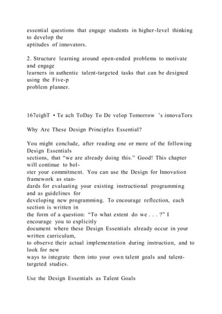 essential questions that engage students in higher-level thinking
to develop the
aptitudes of innovators.
2. Structure learning around open-ended problems to motivate
and engage
learners in authentic talent-targeted tasks that can be designed
using the Five-p
problem planner.
167eighT • Te ach ToDay To De velop Tomorrow ’s innovaTors
Why Are These Design Principles Essential?
You might conclude, after reading one or more of the following
Design Essentials
sections, that “we are already doing this.” Good! This chapter
will continue to bol-
ster your commitment. You can use the Design for Innovation
framework as stan-
dards for evaluating your existing instructional programming
and as guidelines for
developing new programming. To encourage reflection, each
section is written in
the form of a question: “To what extent do we . . . ?” I
encourage you to explicitly
document where these Design Essentials already occur in your
written curriculum,
to observe their actual implementation during instruction, and to
look for new
ways to integrate them into your own talent goals and talent-
targeted studies.
Use the Design Essentials as Talent Goals
 