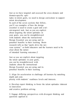 Just as we have targeted and assessed the cross-domain and
domain-specific apti-
tudes in talent goals, we need to design curriculum to support
talent development.
In each of the seven sections that follow,
you’ll see examples of how the design
essential is used to create a goal and a tal-
ent-targeted task. Just as you are explicit
about targeting the talent aptitudes in
your goals, you can be straightforward
with students about the instructional
Design Essential you are using and its
potential benefits to their learning. Brain
research tells us that “goals drive the ner-
vous system,” so both educators and the learners need to be
clear about the nature
of intended learning outcomes.2
Just as you are explicit about targeting
the talent aptitudes in your goals,
you can be straightforward with
students about the instructional
Design Essential you are using and its
potential benefits to their learning.
3. Align for acceleration to challenge all learners by matching
depth and com-
plexity with students’ readiness levels and interests.
4. Develop expert thinking to foster the talent aptitudes inherent
in innovation
and creative problem solving.
5. Engage differing perspectives with divergent thinking and
questions applied in
 