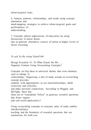 talent-targeted tasks.
6. Analyze patterns, relationships, and trends using concept-
attainment and
mind-mapping strategies to achieve talent-targeted goals and
performances of
understanding.
7. Consider ethical implications of innovation by using
discussions of moral dilem-
mas to generate alternative courses of action at higher levels of
moral reasoning.
Te ach To De velop TalenT168
Design Essential #1: To What Extent Do We . . .
Organize Content Using Overarching Concepts?
Concepts are big ideas or universal themes that cross domains,
such as change or
relationships. Organizing a unit of study around an overarching
concept provides
students with opportunities to see interrelationships, think
creatively and critically,
and make personal connections. According to Wiggins and
McTighe, these big
ideas act as “conceptual Velcro” to generate essential questions
that foster inquiry
and real-world application.3
Using overarching concepts to structure units of study enables
interdisciplinary
teaching and the formation of essential questions that are
touchstones for both con-
 