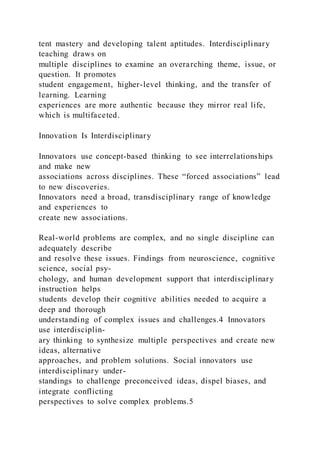 tent mastery and developing talent aptitudes. Interdisciplinary
teaching draws on
multiple disciplines to examine an overarching theme, issue, or
question. It promotes
student engagement, higher-level thinking, and the transfer of
learning. Learning
experiences are more authentic because they mirror real life,
which is multifaceted.
Innovation Is Interdisciplinary
Innovators use concept-based thinking to see interrelationships
and make new
associations across disciplines. These “forced associations” lead
to new discoveries.
Innovators need a broad, transdisciplinary range of knowledge
and experiences to
create new associations.
Real-world problems are complex, and no single discipline can
adequately describe
and resolve these issues. Findings from neuroscience, cognitive
science, social psy-
chology, and human development support that interdisciplinary
instruction helps
students develop their cognitive abilities needed to acquire a
deep and thorough
understanding of complex issues and challenges.4 Innovators
use interdisciplin-
ary thinking to synthesize multiple perspectives and create new
ideas, alternative
approaches, and problem solutions. Social innovators use
interdisciplinary under-
standings to challenge preconceived ideas, dispel biases, and
integrate conflicting
perspectives to solve complex problems.5
 