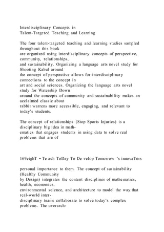 Interdisciplinary Concepts in
Talent-Targeted Teaching and Learning
The four talent-targeted teaching and learning studies sampled
throughout this book
are organized using interdisciplinary concepts of perspective,
community, relationships,
and sustainability. Organizing a language arts novel study for
Shooting Kabul around
the concept of perspective allows for interdisciplinary
connections to the concept in
art and social sciences. Organizing the language arts novel
study for Watership Down
around the concepts of community and sustainability makes an
acclaimed classic about
rabbit warrens more accessible, engaging, and relevant to
today’s students.
The concept of relationships (Stop Sports Injuries) is a
disciplinary big idea in math-
ematics that engages students in using data to solve real
problems that are of
169eighT • Te ach ToDay To De velop Tomorrow ’s innovaTors
personal importance to them. The concept of sustainability
(Healthy Community
by Design) integrates the content disciplines of mathematics,
health, economics,
environmental science, and architecture to model the way that
real-world inter-
disciplinary teams collaborate to solve today’s complex
problems. The overarch-
 