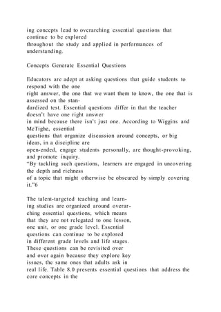 ing concepts lead to overarching essential questions that
continue to be explored
throughout the study and applied in performances of
understanding.
Concepts Generate Essential Questions
Educators are adept at asking questions that guide students to
respond with the one
right answer, the one that we want them to know, the one that is
assessed on the stan-
dardized test. Essential questions differ in that the teacher
doesn’t have one right answer
in mind because there isn’t just one. According to Wiggins and
McTighe, essential
questions that organize discussion around concepts, or big
ideas, in a discipline are
open-ended, engage students personally, are thought-provoking,
and promote inquiry.
“By tackling such questions, learners are engaged in uncovering
the depth and richness
of a topic that might otherwise be obscured by simply covering
it.”6
The talent-targeted teaching and learn-
ing studies are organized around overar-
ching essential questions, which means
that they are not relegated to one lesson,
one unit, or one grade level. Essential
questions can continue to be explored
in different grade levels and life stages.
These questions can be revisited over
and over again because they explore key
issues, the same ones that adults ask in
real life. Table 8.0 presents essential questions that address the
core concepts in the
 