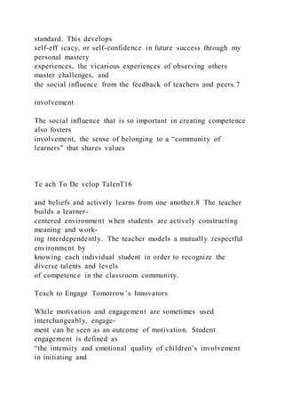 standard. This develops
self-eff icacy, or self-confidence in future success through my
personal mastery
experiences, the vicarious experiences of observing others
master challenges, and
the social influence from the feedback of teachers and peers.7
involvement
The social influence that is so important in creating competence
also fosters
involvement, the sense of belonging to a “community of
learners” that shares values
Te ach To De velop TalenT16
and beliefs and actively learns from one another.8 The teacher
builds a learner-
centered environment when students are actively constructing
meaning and work-
ing interdependently. The teacher models a mutually respectful
environment by
knowing each individual student in order to recognize the
diverse talents and levels
of competence in the classroom community.
Teach to Engage Tomorrow’s Innovators
While motivation and engagement are sometimes used
interchangeably, engage-
ment can be seen as an outcome of motivation. Student
engagement is defined as
“the intensity and emotional quality of children’s involvement
in initiating and
 