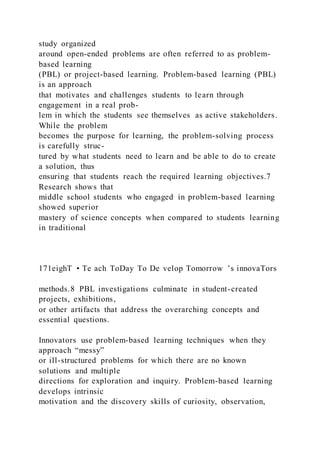 study organized
around open-ended problems are often referred to as problem-
based learning
(PBL) or project-based learning. Problem-based learning (PBL)
is an approach
that motivates and challenges students to learn through
engagement in a real prob-
lem in which the students see themselves as active stakeholders.
While the problem
becomes the purpose for learning, the problem-solving process
is carefully struc-
tured by what students need to learn and be able to do to create
a solution, thus
ensuring that students reach the required learning objectives.7
Research shows that
middle school students who engaged in problem-based learning
showed superior
mastery of science concepts when compared to students learning
in traditional
171eighT • Te ach ToDay To De velop Tomorrow ’s innovaTors
methods.8 PBL investigations culminate in student-created
projects, exhibitions,
or other artifacts that address the overarching concepts and
essential questions.
Innovators use problem-based learning techniques when they
approach “messy”
or ill-structured problems for which there are no known
solutions and multiple
directions for exploration and inquiry. Problem-based learning
develops intrinsic
motivation and the discovery skills of curiosity, observation,
 