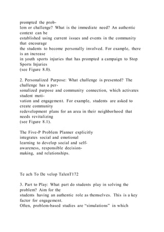prompted the prob-
lem or challenge? What is the immediate need? An authentic
context can be
established using current issues and events in the community
that encourage
the students to become personally involved. For example, there
is an increase
in youth sports injuries that has prompted a campaign to Stop
Sports Injuries
(see Figure 8.0).
2. Personalized Purpose: What challenge is presented? The
challenge has a per-
sonalized purpose and community connection, which activates
student moti-
vation and engagement. For example, students are asked to
create community
redevelopment plans for an area in their neighborhood that
needs revitalizing
(see Figure 8.1).
The Five-P Problem Planner explicitly
integrates social and emotional
learning to develop social and self-
awareness, responsible decision-
making, and relationships.
Te ach To De velop TalenT172
3. Part to Play: What part do students play in solving the
problem? Aim for the
students having an authentic role as themselves. This is a key
factor for engagement.
Often, problem-based studies are “simulations” in which
 