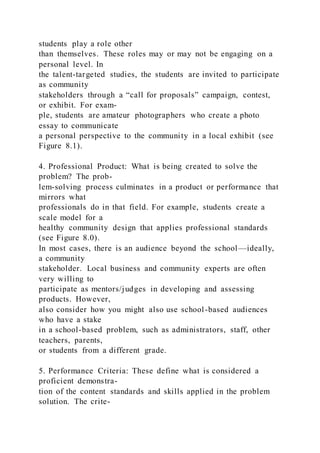 students play a role other
than themselves. These roles may or may not be engaging on a
personal level. In
the talent-targeted studies, the students are invited to participate
as community
stakeholders through a “call for proposals” campaign, contest,
or exhibit. For exam-
ple, students are amateur photographers who create a photo
essay to communicate
a personal perspective to the community in a local exhibit (see
Figure 8.1).
4. Professional Product: What is being created to solve the
problem? The prob-
lem-solving process culminates in a product or performance that
mirrors what
professionals do in that field. For example, students create a
scale model for a
healthy community design that applies professional standards
(see Figure 8.0).
In most cases, there is an audience beyond the school—ideally,
a community
stakeholder. Local business and community experts are often
very willing to
participate as mentors/judges in developing and assessing
products. However,
also consider how you might also use school-based audiences
who have a stake
in a school-based problem, such as administrators, staff, other
teachers, parents,
or students from a different grade.
5. Performance Criteria: These define what is considered a
proficient demonstra-
tion of the content standards and skills applied in the problem
solution. The crite-
 