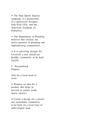 •• The Stop Sports Injuries
campaign is a partnership
of a sportswear designer,
Safe Kids USA, and the
American Academy of
Pediatrics.
•• The Department of Planning
believes that citizens are
active partners in planning and
implementing communities.
•• It is soliciting designs for
Livewell, a new mixed-use
healthy community to be built
locally.
2. Personalized
Purpose
Aim for a local need or
issue.
•• Propose an idea for a
product that helps to
prevent or reduce youth
sports injuries.
•• Create a design for a mixed-
use sustainable community
to be built on a local tract of
undeveloped land.
 