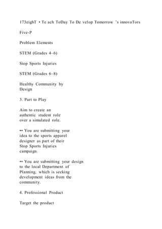 173eighT • Te ach ToDay To De velop Tomorrow ’s innovaTors
Five-P
Problem Elements
STEM (Grades 4–6)
Stop Sports Injuries
STEM (Grades 6–8)
Healthy Community by
Design
3. Part to Play
Aim to create an
authentic student role
over a simulated role.
•• You are submitting your
idea to the sports apparel
designer as part of their
Stop Sports Injuries
campaign.
•• You are submitting your design
to the local Department of
Planning, which is seeking
development ideas from the
community.
4. Professional Product
Target the product
 