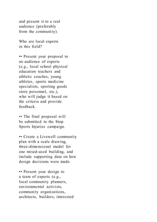and present it to a real
audience (preferably
from the community).
Who are local experts
in this field?
•• Present your proposal to
an audience of experts
(e.g., local school physical
education teachers and
athletic coaches, young
athletes, sports medicine
specialists, sporting goods
store personnel, etc.),
who will judge it based on
the criteria and provide
feedback.
•• The final proposal will
be submitted to the Stop
Sports Injuries campaign.
•• Create a Livewell community
plan with a scale drawing,
three-dimensional model for
one mixed-used building, and
include supporting data on how
design decisions were made.
•• Present your design to
a team of experts (e.g.,
local community planners,
environmental activists,
community organizations,
architects, builders, interested
 
