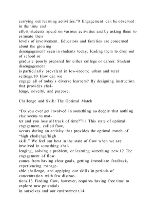 carrying out learning activities.”9 Engagement can be observed
in the time and
effort students spend on various activities and by asking them to
estimate their
levels of involvement. Educators and families are concerned
about the growing
disengagement seen in students today, leading them to drop out
of school or
graduate poorly prepared for either college or career. Student
disengagement
is particularly prevalent in low-income urban and rural
settings.10 How can we
engage all of today’s diverse learners? By designing instruction
that provides chal-
lenge, novelty, and purpose.
Challenge and Skill: The Optimal Match
“Do you ever get involved in something so deeply that nothing
else seems to mat-
ter and you lose all track of time?”11 This state of optimal
engagement, called flow,
occurs during an activity that provides the optimal match of
“high challenge/high
skill.” We feel our best in the state of flow when we are
involved in something chal-
lenging, solving a problem, or learning something new.12 The
engagement of flow
comes from having clear goals, getting immediate feedback,
experiencing manage-
able challenge, and applying our skills in periods of
concentration with few distrac-
tions.13 Finding flow, however, requires having free time to
explore new potentials
in ourselves and our environment.14
 