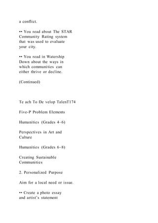 a conflict.
•• You read about The STAR
Community Rating system
that was used to evaluate
your city.
•• You read in Watership
Down about the ways in
which communities can
either thrive or decline.
(Continued)
Te ach To De velop TalenT174
Five-P Problem Elements
Humanities (Grades 4–6)
Perspectives in Art and
Culture
Humanities (Grades 6–8)
Creating Sustainable
Communities
2. Personalized Purpose
Aim for a local need or issue.
•• Create a photo essay
and artist’s statement
 