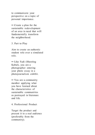 to communicate your
perspective on a topic of
personal importance.
•• Create a plan for the
sustainable redevelopment
of an area in need that will
fundamentally transform
the neighborhood.
3. Part to Play
Aim to create an authentic
student role over a simulated
role.
•• Like Fadi (Shooting
Kabul), you are a
photographer entering
your photo essay in a
photojournalism exhibit.
•• You are a community
member applying what
you have learned about
the characteristics of
sustainable communities
as portrayed in literature
and life.
4. Professional Product
Target the product and
present it to a real audience
(preferably from the
community).
 